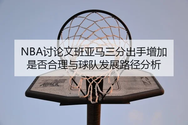 NBA讨论文班亚马三分出手增加是否合理与球队发展路径分析
