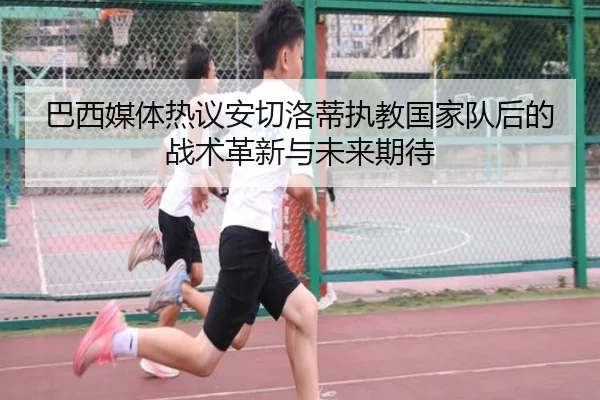 巴西媒体热议安切洛蒂执教国家队后的战术革新与未来期待