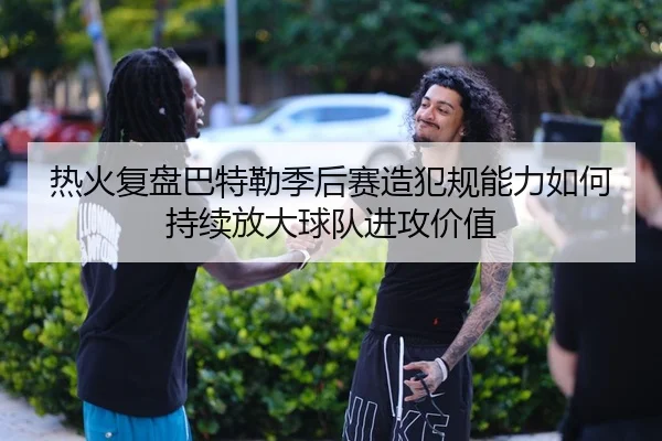 热火复盘巴特勒季后赛造犯规能力如何持续放大球队进攻价值