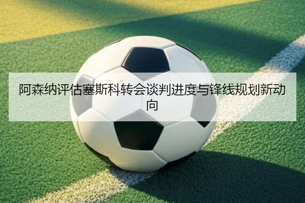 阿森纳评估塞斯科转会谈判进度与锋线规划新动向