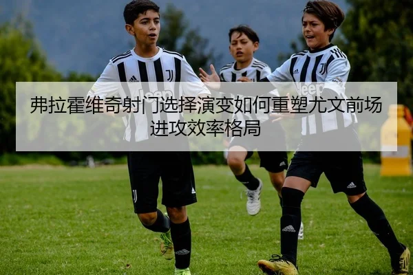 弗拉霍维奇射门选择演变如何重塑尤文前场进攻效率格局