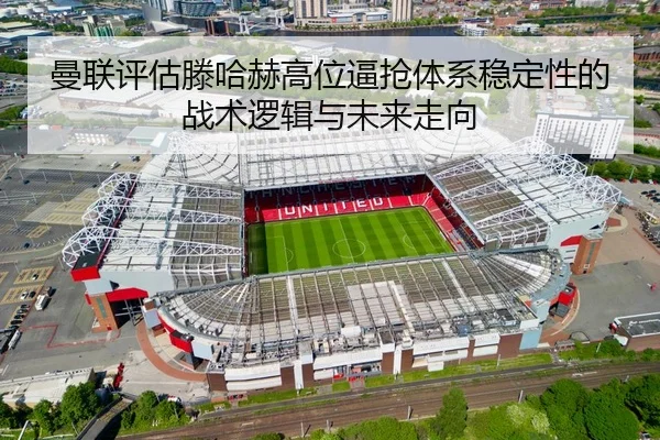 曼联评估滕哈赫高位逼抢体系稳定性的战术逻辑与未来走向